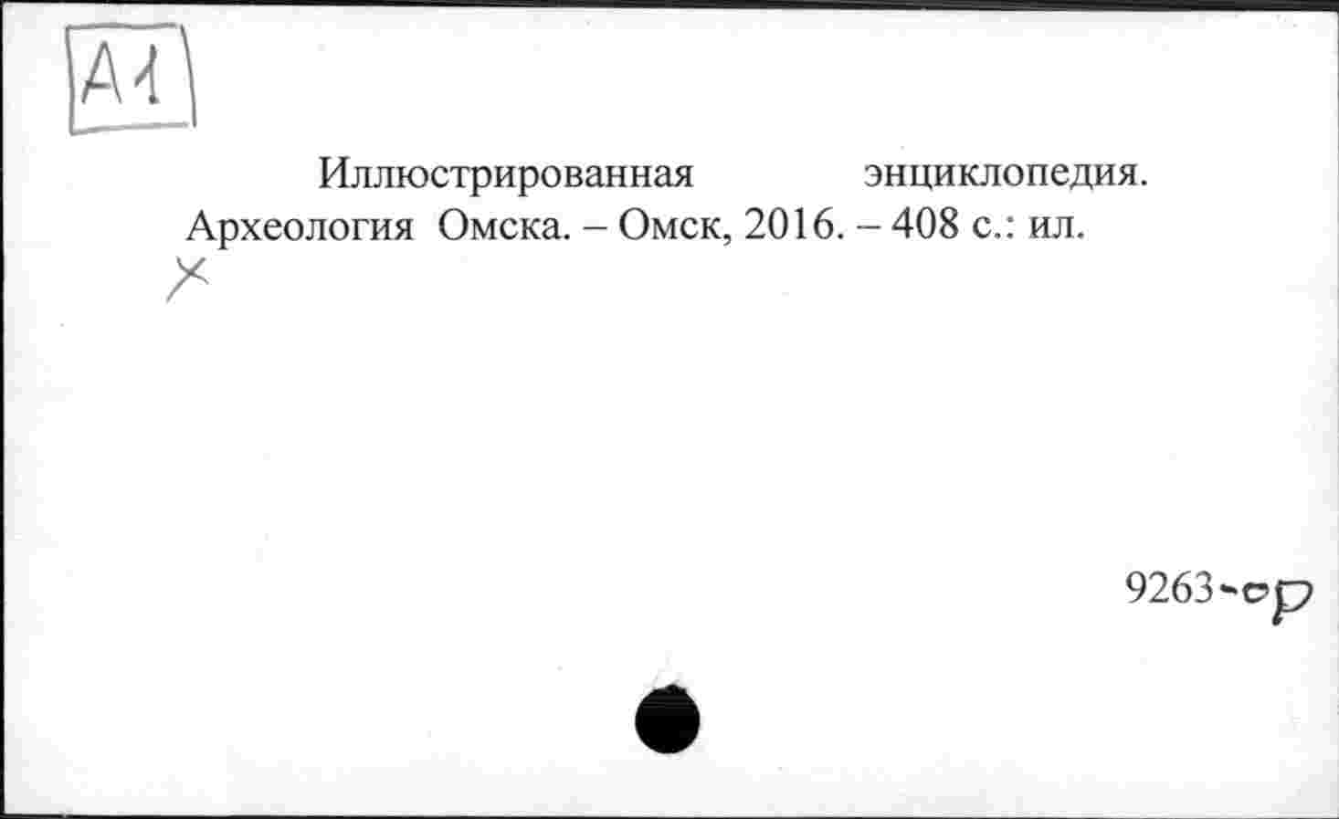 ﻿А4^
Иллюстрированная	энциклопедия.
Археология Омска. - Омск, 2016. - 408 с.: ил.
9263-ср